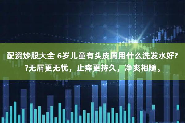 配资炒股大全 6岁儿童有头皮屑用什么洗发水好??无屑更无忧,止痒更持久,净爽相随。