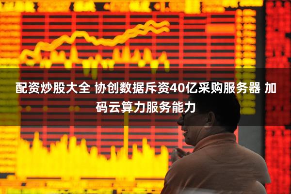 配资炒股大全 协创数据斥资40亿采购服务器 加码云算力服务能力