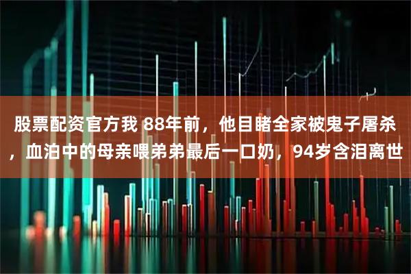 股票配资官方我 88年前，他目睹全家被鬼子屠杀，血泊中的母亲喂弟弟最后一口奶，94岁含泪离世