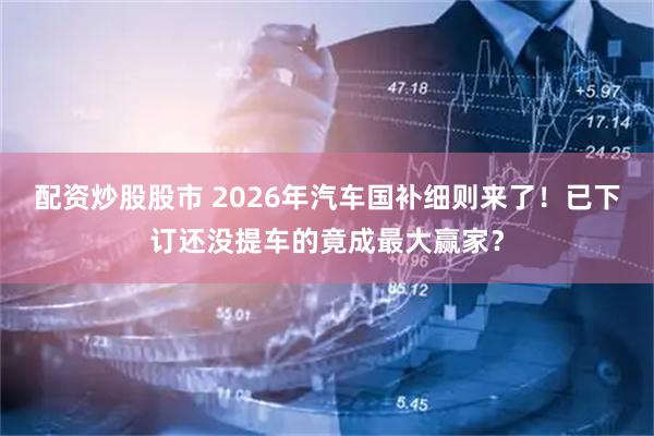 配资炒股股市 2026年汽车国补细则来了!已下订还没提车的竟成最大赢家?