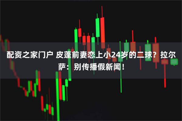 配资之家门户 皮蓬前妻恋上小24岁的二球？拉尔萨：别传播假新闻！