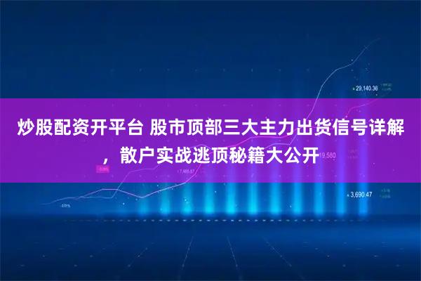 炒股配资开平台 股市顶部三大主力出货信号详解，散户实战逃顶秘籍大公开