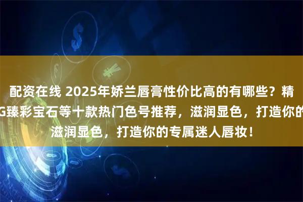 配资在线 2025年娇兰唇膏性价比高的有哪些？精选娇兰Rouge G臻彩宝石等十款热门色号推荐，滋润显色，打造你的专属迷人唇妆！