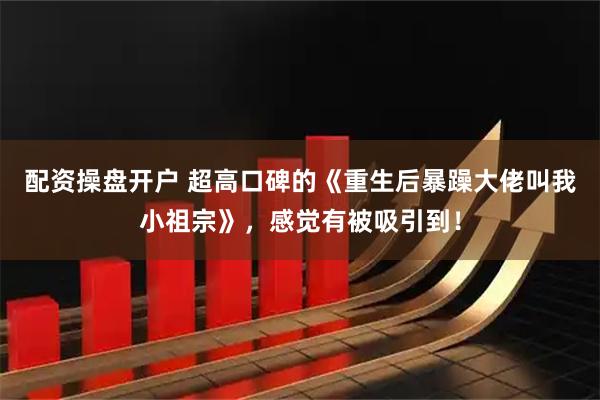 配资操盘开户 超高口碑的《重生后暴躁大佬叫我小祖宗》，感觉有被吸引到！